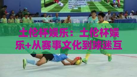土伦杯娱乐:土伦杯娱乐+从赛事文化到球迷互动,土伦杯娱乐【新视角】的打开方式-线上十大最稳押球站波胆积分榜超清网站新用户免费