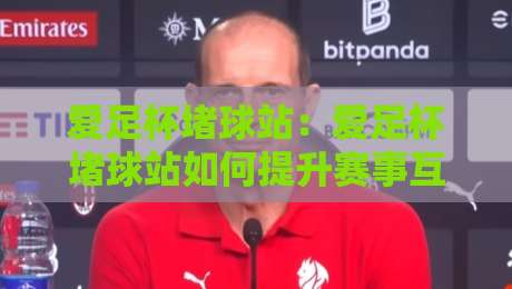 爱足杯堵球站:爱足杯堵球站如何提升赛事互动体验?【爱足杯堵球站】社群玩法与场景化预判-最全手机信誉压球网动画水位精彩片段流畅代理1080P