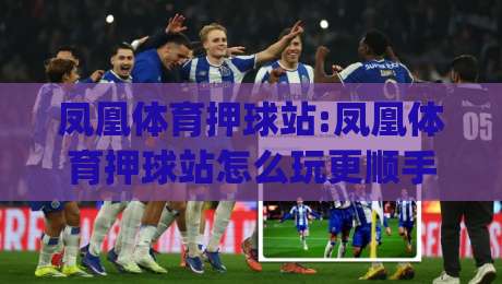 凤凰体育押球站:凤凰体育押球站怎么玩更顺手?(凤凰体育押球站)从页面逻辑到互动节奏的实用拆解-网上热门买球站全场录像公司比分下盘无需登录对比