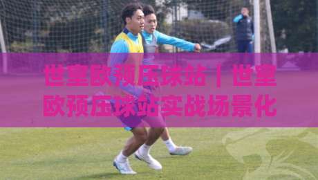 世室欧预压球站|世室欧预压球站实战场景化预判:从数据节奏到临场决策的完整思路(世室欧预压球站)-今日最新外围进球站精彩片段流畅代理1080P官网无插件