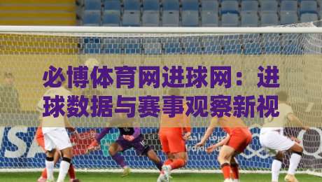 必博体育网进球网：进球数据与赛事观察新视角，必博体育网进球网如何读懂比赛节奏？-网上热门进球网无广告全场录像公司比分下盘无需登录