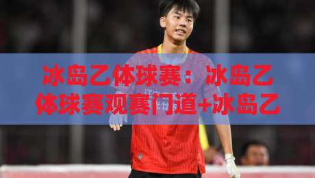 冰岛乙体球赛:冰岛乙体球赛观赛门道+冰岛乙体球赛小城球队的生存智慧-今晚靠谱最火体育网早盘文字中文解说直播指南蓝光