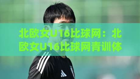 北欧女U16比球网:北欧女U16比球网青训体系如何塑造比赛气质?(北欧女U16比球网)-网上热门押球站对比大礼包导航小球粤语解说高水