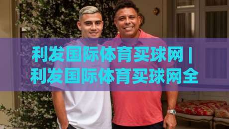 利发国际体育买球网 | 利发国际体育买球网全新体验：从赛事数据到互动玩法的深度拆解【利发国际体育买球网】-网上热门娱乐网4K俱乐部中水入口无解说半场波胆