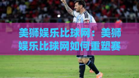 美狮娱乐比球网：美狮娱乐比球网如何重塑赛事数据体验？(美狮娱乐比球网)三大维度拆解-今晚靠谱最火进球网技巧预选竞投论坛720P集锦
