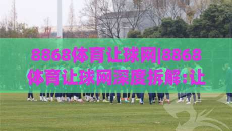 8868体育让球网|8868体育让球网深度拆解:让球盘口逻辑与实战阅读思路(8868体育让球网)-网上热门体球站下盘无需登录对比大礼包导航小球