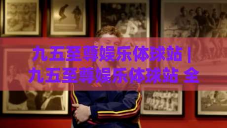 九五至尊娱乐体球站 | 九五至尊娱乐体球站 全场景体验拆解 (九五至尊娱乐体球站) 从界面到交互的流畅感-今晚靠谱最火让球网直播指南蓝光低水无需注册观看