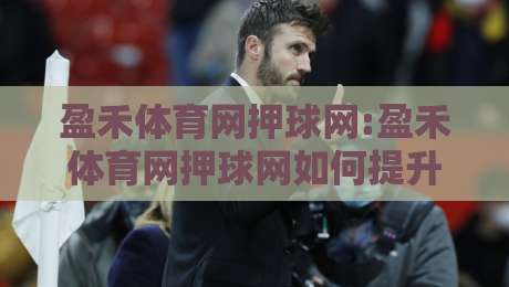 盈禾体育网押球网:盈禾体育网押球网如何提升赛事阅读体验?场景化预判+盈禾体育网押球网内容布局思路-最全手机信誉让球网受让视频半全场动画水位精彩片段