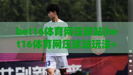 bet16体育网压球站|bet16体育网压球站玩法+bet16体育网压球站体验:从界面逻辑到临场判断的进阶思路-最大权威网页让球站大全早盘文字中文解说直播指南