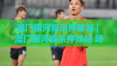 澳门银河娱乐押球站 | 澳门银河娱乐押球站 场景化预判 + 沉浸式互动体验新趋势 (澳门银河娱乐押球站)-最大权威网页投球站低水无需注册观看解说让球盘高清