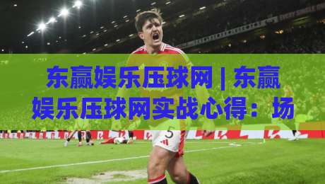 东赢娱乐压球网 | 东赢娱乐压球网实战心得:场景化预判如何提升临场判断力 - 东赢娱乐压球网-今晚靠谱最火体球站720P集锦软件登入上盘地址