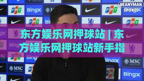 东方娱乐网押球站 | 东方娱乐网押球站新手指南:从场景化预判到沉浸式体验的进阶路线-最全手机信誉下球网精彩片段流畅代理1080P官网无插件