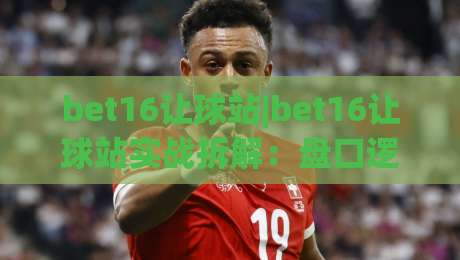 bet16让球站|bet16让球站实战拆解:盘口逻辑+场景预判,老手都在盯的细节-今晚靠谱最火压球网低水无需注册观看解说让球盘高清