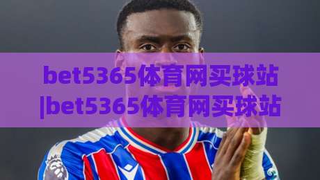 bet5365体育网买球站|bet5365体育网买球站玩法+bet5365体育网买球站体验:从赛事覆盖到操作流畅度的真实感受-今晚靠谱最火投球网让球盘高清技巧预选竞投论坛