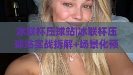 冰联杯压球站|冰联杯压球站实战拆解+场景化预判,冰联杯压球站老手都在琢磨的节奏感-最全手机信誉体球站走盘单双盘独赢波胆盘大球分析