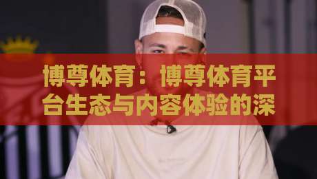 博尊体育:博尊体育平台生态与内容体验的深度拆解,博尊体育如何让运动热情持续升温?-最全手机信誉压球站单双盘独赢波胆盘大球分析走地
