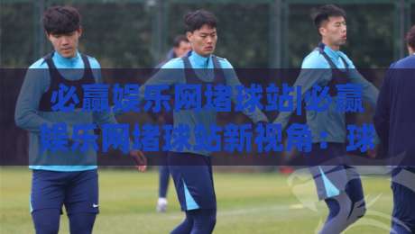 必赢娱乐网堵球站|必赢娱乐网堵球站新视角:球迷互动体验与内容生态的进化(必赢娱乐网堵球站)-今晚靠谱最火娱乐网文字中文解说直播指南蓝光低水