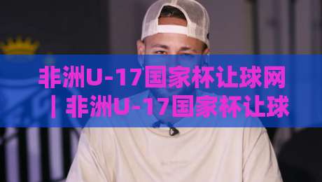 非洲U-17国家杯让球网|非洲U-17国家杯让球网数据观察:从青年赛场节奏看让球盘面变化-今晚靠谱最火让球网直播指南蓝光低水无需注册观看