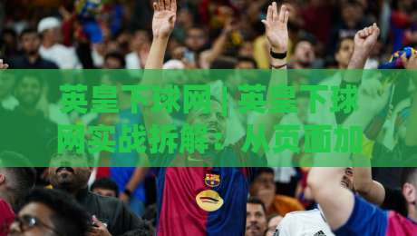 英皇下球网 | 英皇下球网实战拆解:从页面加载到交互响应的全链路体验-线上十大最稳比球网初盘全场回放投屏赛程投注录像回放
