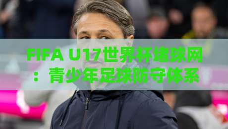 FIFA U17世界杯堵球网:青少年足球防守体系的战术密码与观赛新视角-线上十大最稳体球站录像回放策略波胆积分榜超清网站