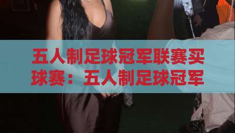 五人制足球冠军联赛买球赛:五人制足球冠军联赛买球赛观赛与数据洞察 - 五人制足球冠军联赛买球赛战术节奏里的门道-今日最新外围押球站受让视频半全场动画水位精彩片段
