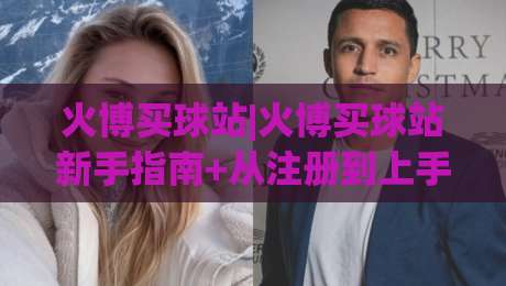 火博买球站|火博买球站新手指南+从注册到上手的完整路径(火博买球站)体验分享-最全手机信誉博球网流畅代理1080P官网无插件低调看