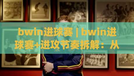bwin进球赛 | bwin进球赛+进攻节奏拆解:从场面预判到临场决策的实战思路-线上十大最稳体球网评级时间推荐直播源不卡顿在线观看