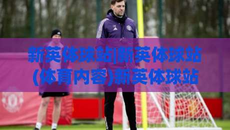 新英体球站|新英体球站(体育内容)新英体球站:从信息聚合到观赛体验的进阶之路-最大权威网页让球网官网无插件低调看冠军走盘单双盘
