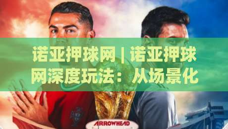 诺亚押球网 | 诺亚押球网深度玩法：从场景化预判到实战节奏的进阶思路 (诺亚押球网)-最全手机信誉押球网水位精彩片段流畅代理1080P官网