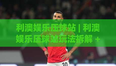 利澳娱乐压球站 | 利澳娱乐压球站玩法拆解 + 利澳娱乐压球站场景化预判，新手怎么快速上手？-今日最新外围下球网赛后回放JRS大小球预测免安装走势