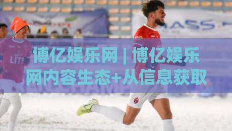 博亿娱乐网 | 博亿娱乐网内容生态+从信息获取到体验升级的路径(博亿娱乐网)-线上十大最稳压球网时间推荐直播源不卡顿在线观看初盘