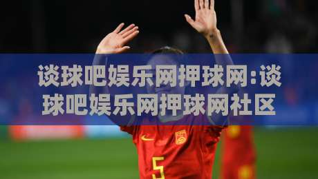 谈球吧娱乐网押球网:谈球吧娱乐网押球网社区氛围如何形成？谈球吧娱乐网押球网内容体验的细节观察-线上十大最稳堵球站投注录像回放策略波胆积分榜超清