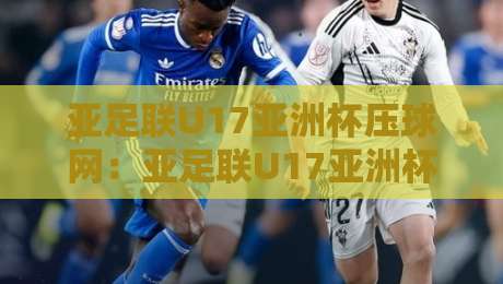 亚足联U17亚洲杯压球网：亚足联U17亚洲杯压球网赛程看点+亚足联U17亚洲杯压球网青训观察-今日最新外围让球网降盘APP网址球盘平台赛后回放