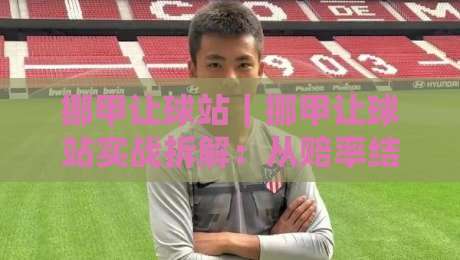 挪甲让球站|挪甲让球站实战拆解:从赔率结构到临场判断的完整思路-最大权威网页进球站观看解说让球盘高清技巧预选