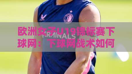 欧洲女子U19锦标赛下球网:下球网战术如何重塑2026青年女足赛场节奏-网上热门下球站大礼包导航小球粤语解说高水贴水