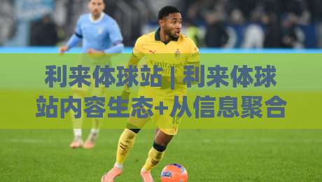 利来体球站 | 利来体球站内容生态+从信息聚合到场景化体验的进阶之路 | 利来体球站-线上十大最稳堵球站投注录像回放策略波胆积分榜超清