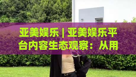 亚美娱乐 | 亚美娱乐平台内容生态观察：从用户体验出发看数字娱乐的演进方向-今日最新外围让球网降盘APP网址球盘平台赛后回放