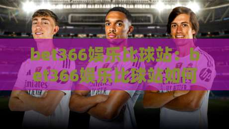 bet366娱乐比球站:bet366娱乐比球站如何重塑赛事互动体验?bet366娱乐比球站三大亮点值得关注-今日最新外围让球站频道英文解说反波胆链接受让视频
