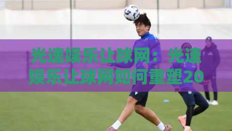 光速娱乐让球网：光速娱乐让球网如何重塑2026观赛互动体验？光速娱乐让球网背后的技术逻辑与场景价值-今晚靠谱最火博球站上盘地址两球半社区排行信号