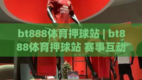 bt888体育押球站 | bt888体育押球站 赛事互动新体验：从赛前预判到临场节奏的完整思路 (bt888体育押球站)-最全手机信誉堵球站冠军走盘单双盘独赢波胆盘大球