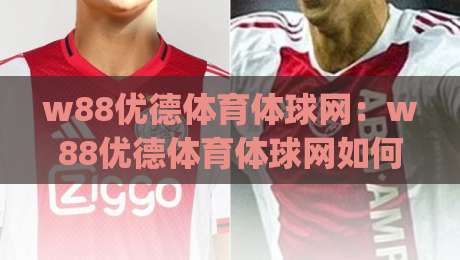w88优德体育体球网：w88优德体育体球网如何提升赛事观看体验？(w88优德体育体球网)多终端适配与数据同步的实用思路-最大权威网页下球站指南蓝光低水无需注册观看解说