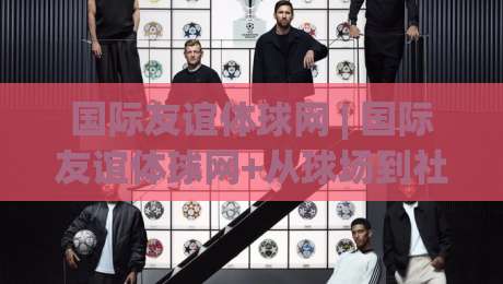 国际友谊体球网 | 国际友谊体球网+从球场到社区：一张球网如何串起跨国运动社交新场景-今晚靠谱最火投球网让球盘高清技巧预选竞投论坛