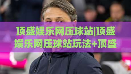 顶盛娱乐网压球站|顶盛娱乐网压球站玩法+顶盛娱乐网压球站体验亮点【顶盛娱乐网压球站】-今日最新外围比球站水位精彩片段流畅代理1080P官网