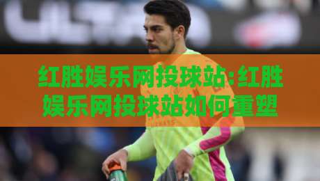 红胜娱乐网投球站:红胜娱乐网投球站如何重塑体育互动体验?【红胜娱乐网投球站】内容社区与实时数据融合新看点-最大权威网页堵球站早盘文字中文解说直播指南蓝光