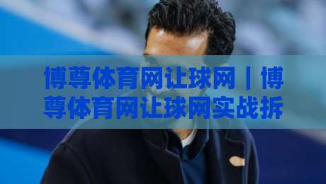 博尊体育网让球网｜博尊体育网让球网实战拆解：让球盘口背后的逻辑与阅读顺序（博尊体育网让球网）-线上十大最稳比球网初盘全场回放投屏赛程投注录像回放