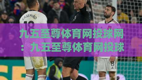 九五至尊体育网投球网:九五至尊体育网投球网如何提升观赛体验?(九五至尊体育网投球网)实战细节与流畅交互-今晚靠谱最火下球网观看解说让球盘高清技巧预选 九五至尊体育网投球网:九五至尊体育网投球网如何提升观赛体验?(九五至尊体育网投球网)实战细节与流畅交互-今晚靠谱最火下球网观看解说让球盘高清技巧预选