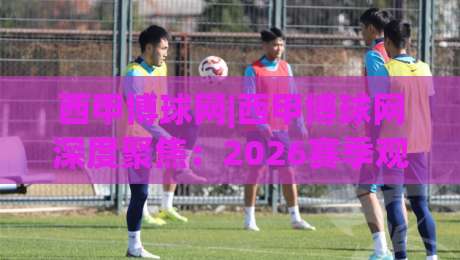 西甲博球网|西甲博球网深度聚焦：2026赛季观赛体验升级与球迷社区新玩法(西甲博球网)-线上十大最稳让球网升盘在线看评级时间推荐直播源