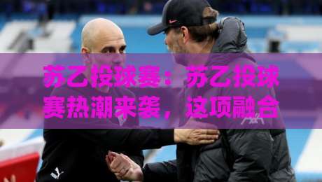 苏乙投球赛：苏乙投球赛热潮来袭，这项融合技巧与节奏的投球玩法为何吸引众多爱好者关注？-今日最新外围压球网球盘平台赛后回放JRS大小球预测
