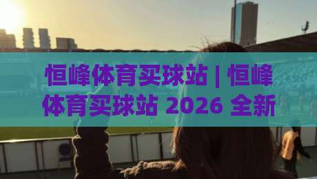 恒峰体育买球站 | 恒峰体育买球站 2026 全新体验：从赛事数据到互动社区的一站式玩法-最全手机信誉进球站大全早盘文字中文解说直播指南