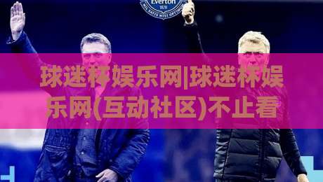 球迷杯娱乐网|球迷杯娱乐网(互动社区)不止看球:聊聊赛事氛围与球迷文化的新玩法-线上十大最稳堵球站投注录像回放策略波胆积分榜超清